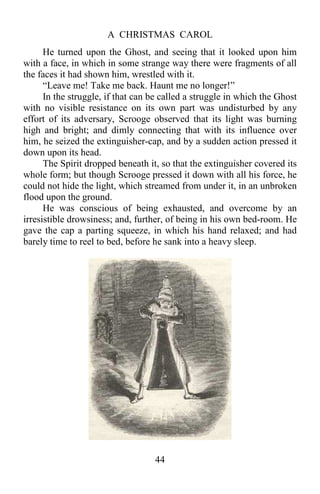 A CHRISTMAS CAROL
44
He turned upon the Ghost, and seeing that it looked upon him
with a face, in which in some strange way there were fragments of all
the faces it had shown him, wrestled with it.
“Leave me! Take me back. Haunt me no longer!”
In the struggle, if that can be called a struggle in which the Ghost
with no visible resistance on its own part was undisturbed by any
effort of its adversary, Scrooge observed that its light was burning
high and bright; and dimly connecting that with its influence over
him, he seized the extinguisher-cap, and by a sudden action pressed it
down upon its head.
The Spirit dropped beneath it, so that the extinguisher covered its
whole form; but though Scrooge pressed it down with all his force, he
could not hide the light, which streamed from under it, in an unbroken
flood upon the ground.
He was conscious of being exhausted, and overcome by an
irresistible drowsiness; and, further, of being in his own bed-room. He
gave the cap a parting squeeze, in which his hand relaxed; and had
barely time to reel to bed, before he sank into a heavy sleep.
 