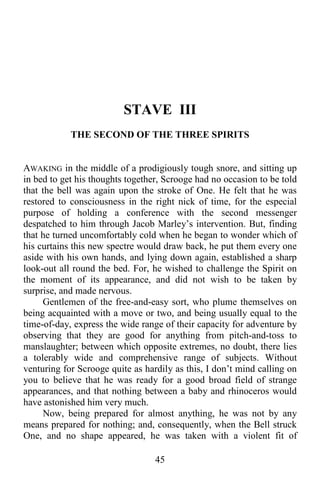 45
STAVE III
THE SECOND OF THE THREE SPIRITS
AWAKING in the middle of a prodigiously tough snore, and sitting up
in bed to get his thoughts together, Scrooge had no occasion to be told
that the bell was again upon the stroke of One. He felt that he was
restored to consciousness in the right nick of time, for the especial
purpose of holding a conference with the second messenger
despatched to him through Jacob Marley’s intervention. But, finding
that he turned uncomfortably cold when he began to wonder which of
his curtains this new spectre would draw back, he put them every one
aside with his own hands, and lying down again, established a sharp
look-out all round the bed. For, he wished to challenge the Spirit on
the moment of its appearance, and did not wish to be taken by
surprise, and made nervous.
Gentlemen of the free-and-easy sort, who plume themselves on
being acquainted with a move or two, and being usually equal to the
time-of-day, express the wide range of their capacity for adventure by
observing that they are good for anything from pitch-and-toss to
manslaughter; between which opposite extremes, no doubt, there lies
a tolerably wide and comprehensive range of subjects. Without
venturing for Scrooge quite as hardily as this, I don’t mind calling on
you to believe that he was ready for a good broad field of strange
appearances, and that nothing between a baby and rhinoceros would
have astonished him very much.
Now, being prepared for almost anything, he was not by any
means prepared for nothing; and, consequently, when the Bell struck
One, and no shape appeared, he was taken with a violent fit of
 