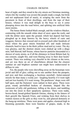 CHARLES DICKENS
49
hour of night, and they stood in the city streets on Christmas morning,
where (for the weather was severe) the people made a rough, but brisk
and not unpleasant kind of music, in scraping the snow from the
pavement in front of their dwellings, and from the tops of their
houses, whence it was mad delight to the boys to see it come
plumping down into the road below, and splitting into artificial little
snow-storms.
The house fronts looked black enough, and the windows blacker,
contrasting with the smooth white sheet of snow upon the roofs, and
with the dirtier snow upon the ground; which last deposit had been
ploughed up in deep furrows by the heavy wheels of carts and
waggons; furrows that crossed and re-crossed each other hundreds of
times where the great streets branched off; and made intricate
channels, hard to trace in the thick yellow mud and icy water. The sky
was gloomy, and the shortest streets were choked up with a dingy
mist, half thawed, half frozen, whose heavier particles descended in a
shower of sooty atoms, as if all the chimneys in Great Britain had, by
one consent, caught fire, and were blazing away to their dear hearts’
content. There was nothing very cheerful in the climate or the town,
and yet was there an air of cheerfulness abroad that the clearest
summer air and brightest summer sun might have endeavoured to
diffuse in vain.
For, the people who were shovelling away on the housetops were
jovial and full of glee; calling out to one another from the parapets,
and now and then exchanging a facetious snowball—better-natured
missile far than many a wordy jest—laughing heartily if it went right
and not less heartily if it went wrong. The poulterers’ shops were still
half open, and the fruiterers’ were radiant in their glory. There were
great, round, pot-bellied baskets of chestnuts, shaped like the
waistcoats of jolly old gentlemen, lolling at the doors, and tumbling
out into the street in their apoplectic opulence. There were ruddy,
brown-faced, broad-girthed Spanish Onions, shining in the fatness of
their growth like Spanish Friars, and winking from their shelves in
wanton slyness at the girls as they went by, and glanced demurely at
the hung-up mistletoe. There were pears and apples, clustered high in
blooming pyramids; there were bunches of grapes, made, in the
 