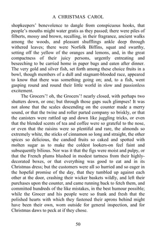 A CHRISTMAS CAROL
50
shopkeepers’ benevolence to dangle from conspicuous hooks, that
people’s mouths might water gratis as they passed; there were piles of
filberts, mossy and brown, recalling, in their fragrance, ancient walks
among the woods, and pleasant shufflings ankle deep through
withered leaves; there were Norfolk Biffins, squat and swarthy,
setting off the yellow of the oranges and lemons, and, in the great
compactness of their juicy persons, urgently entreating and
beseeching to be carried home in paper bags and eaten after dinner.
The very gold and silver fish, set forth among these choice fruits in a
bowl, though members of a dull and stagnant-blooded race, appeared
to know that there was something going on; and, to a fish, went
gasping round and round their little world in slow and passionless
excitement.
The Grocers’! oh, the Grocers’! nearly closed, with perhaps two
shutters down, or one; but through those gaps such glimpses! It was
not alone that the scales descending on the counter made a merry
sound, or that the twine and roller parted company so briskly, or that
the canisters were rattled up and down like juggling tricks, or even
that the blended scents of tea and coffee were so grateful to the nose,
or even that the raisins were so plentiful and rare, the almonds so
extremely white, the sticks of cinnamon so long and straight, the other
spices so delicious, the candied fruits so caked and spotted with
molten sugar as to make the coldest lookers-on feel faint and
subsequently bilious. Nor was it that the figs were moist and pulpy, or
that the French plums blushed in modest tartness from their highly-
decorated boxes, or that everything was good to eat and in its
Christmas dress; but the customers were all so hurried and so eager in
the hopeful promise of the day, that they tumbled up against each
other at the door, crashing their wicker baskets wildly, and left their
purchases upon the counter, and came running back to fetch them, and
committed hundreds of the like mistakes, in the best humour possible;
while the Grocer and his people were so frank and fresh that the
polished hearts with which they fastened their aprons behind might
have been their own, worn outside for general inspection, and for
Christmas daws to peck at if they chose.
 