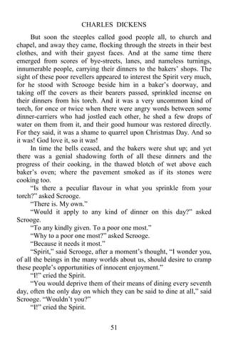 CHARLES DICKENS
51
But soon the steeples called good people all, to church and
chapel, and away they came, flocking through the streets in their best
clothes, and with their gayest faces. And at the same time there
emerged from scores of bye-streets, lanes, and nameless turnings,
innumerable people, carrying their dinners to the bakers’ shops. The
sight of these poor revellers appeared to interest the Spirit very much,
for he stood with Scrooge beside him in a baker’s doorway, and
taking off the covers as their bearers passed, sprinkled incense on
their dinners from his torch. And it was a very uncommon kind of
torch, for once or twice when there were angry words between some
dinner-carriers who had jostled each other, he shed a few drops of
water on them from it, and their good humour was restored directly.
For they said, it was a shame to quarrel upon Christmas Day. And so
it was! God love it, so it was!
In time the bells ceased, and the bakers were shut up; and yet
there was a genial shadowing forth of all these dinners and the
progress of their cooking, in the thawed blotch of wet above each
baker’s oven; where the pavement smoked as if its stones were
cooking too.
“Is there a peculiar flavour in what you sprinkle from your
torch?” asked Scrooge.
“There is. My own.”
“Would it apply to any kind of dinner on this day?” asked
Scrooge.
“To any kindly given. To a poor one most.”
“Why to a poor one most?” asked Scrooge.
“Because it needs it most.”
“Spirit,” said Scrooge, after a moment’s thought, “I wonder you,
of all the beings in the many worlds about us, should desire to cramp
these people’s opportunities of innocent enjoyment.”
“I!” cried the Spirit.
“You would deprive them of their means of dining every seventh
day, often the only day on which they can be said to dine at all,” said
Scrooge. “Wouldn’t you?”
“I!” cried the Spirit.
 
