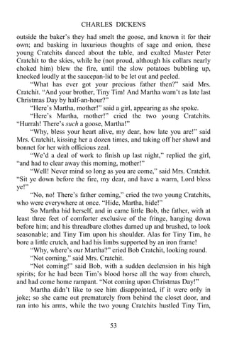 CHARLES DICKENS
53
outside the baker’s they had smelt the goose, and known it for their
own; and basking in luxurious thoughts of sage and onion, these
young Cratchits danced about the table, and exalted Master Peter
Cratchit to the skies, while he (not proud, although his collars nearly
choked him) blew the fire, until the slow potatoes bubbling up,
knocked loudly at the saucepan-lid to be let out and peeled.
“What has ever got your precious father then?” said Mrs.
Cratchit. “And your brother, Tiny Tim! And Martha warn’t as late last
Christmas Day by half-an-hour?”
“Here’s Martha, mother!” said a girl, appearing as she spoke.
“Here’s Martha, mother!” cried the two young Cratchits.
“Hurrah! There’s such a goose, Martha!”
“Why, bless your heart alive, my dear, how late you are!” said
Mrs. Cratchit, kissing her a dozen times, and taking off her shawl and
bonnet for her with officious zeal.
“We’d a deal of work to finish up last night,” replied the girl,
“and had to clear away this morning, mother!”
“Well! Never mind so long as you are come,” said Mrs. Cratchit.
“Sit ye down before the fire, my dear, and have a warm, Lord bless
ye!”
“No, no! There’s father coming,” cried the two young Cratchits,
who were everywhere at once. “Hide, Martha, hide!”
So Martha hid herself, and in came little Bob, the father, with at
least three feet of comforter exclusive of the fringe, hanging down
before him; and his threadbare clothes darned up and brushed, to look
seasonable; and Tiny Tim upon his shoulder. Alas for Tiny Tim, he
bore a little crutch, and had his limbs supported by an iron frame!
“Why, where’s our Martha?” cried Bob Cratchit, looking round.
“Not coming,” said Mrs. Cratchit.
“Not coming!” said Bob, with a sudden declension in his high
spirits; for he had been Tim’s blood horse all the way from church,
and had come home rampant. “Not coming upon Christmas Day!”
Martha didn’t like to see him disappointed, if it were only in
joke; so she came out prematurely from behind the closet door, and
ran into his arms, while the two young Cratchits hustled Tiny Tim,
 