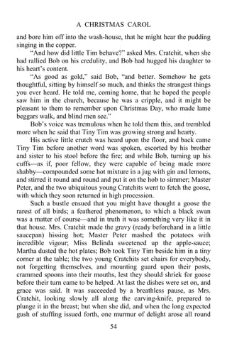A CHRISTMAS CAROL
54
and bore him off into the wash-house, that he might hear the pudding
singing in the copper.
“And how did little Tim behave?” asked Mrs. Cratchit, when she
had rallied Bob on his credulity, and Bob had hugged his daughter to
his heart’s content.
“As good as gold,” said Bob, “and better. Somehow he gets
thoughtful, sitting by himself so much, and thinks the strangest things
you ever heard. He told me, coming home, that he hoped the people
saw him in the church, because he was a cripple, and it might be
pleasant to them to remember upon Christmas Day, who made lame
beggars walk, and blind men see.”
Bob’s voice was tremulous when he told them this, and trembled
more when he said that Tiny Tim was growing strong and hearty.
His active little crutch was heard upon the floor, and back came
Tiny Tim before another word was spoken, escorted by his brother
and sister to his stool before the fire; and while Bob, turning up his
cuffs—as if, poor fellow, they were capable of being made more
shabby—compounded some hot mixture in a jug with gin and lemons,
and stirred it round and round and put it on the hob to simmer; Master
Peter, and the two ubiquitous young Cratchits went to fetch the goose,
with which they soon returned in high procession.
Such a bustle ensued that you might have thought a goose the
rarest of all birds; a feathered phenomenon, to which a black swan
was a matter of course—and in truth it was something very like it in
that house. Mrs. Cratchit made the gravy (ready beforehand in a little
saucepan) hissing hot; Master Peter mashed the potatoes with
incredible vigour; Miss Belinda sweetened up the apple-sauce;
Martha dusted the hot plates; Bob took Tiny Tim beside him in a tiny
corner at the table; the two young Cratchits set chairs for everybody,
not forgetting themselves, and mounting guard upon their posts,
crammed spoons into their mouths, lest they should shriek for goose
before their turn came to be helped. At last the dishes were set on, and
grace was said. It was succeeded by a breathless pause, as Mrs.
Cratchit, looking slowly all along the carving-knife, prepared to
plunge it in the breast; but when she did, and when the long expected
gush of stuffing issued forth, one murmur of delight arose all round
 
