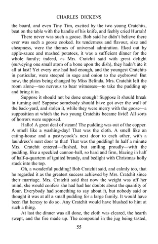 CHARLES DICKENS
55
the board, and even Tiny Tim, excited by the two young Cratchits,
beat on the table with the handle of his knife, and feebly cried Hurrah!
There never was such a goose. Bob said he didn’t believe there
ever was such a goose cooked. Its tenderness and flavour, size and
cheapness, were the themes of universal admiration. Eked out by
apple-sauce and mashed potatoes, it was a sufficient dinner for the
whole family; indeed, as Mrs. Cratchit said with great delight
(surveying one small atom of a bone upon the dish), they hadn’t ate it
all at last! Yet every one had had enough, and the youngest Cratchits
in particular, were steeped in sage and onion to the eyebrows! But
now, the plates being changed by Miss Belinda, Mrs. Cratchit left the
room alone—too nervous to bear witnesses—to take the pudding up
and bring it in.
Suppose it should not be done enough! Suppose it should break
in turning out! Suppose somebody should have got over the wall of
the back-yard, and stolen it, while they were merry with the goose—a
supposition at which the two young Cratchits became livid! All sorts
of horrors were supposed.
Hallo! A great deal of steam! The pudding was out of the copper.
A smell like a washing-day! That was the cloth. A smell like an
eating-house and a pastrycook’s next door to each other, with a
laundress’s next door to that! That was the pudding! In half a minute
Mrs. Cratchit entered—flushed, but smiling proudly—with the
pudding, like a speckled cannon-ball, so hard and firm, blazing in half
of half-a-quartern of ignited brandy, and bedight with Christmas holly
stuck into the top.
Oh, a wonderful pudding! Bob Cratchit said, and calmly too, that
he regarded it as the greatest success achieved by Mrs. Cratchit since
their marriage. Mrs. Cratchit said that now the weight was off her
mind, she would confess she had had her doubts about the quantity of
flour. Everybody had something to say about it, but nobody said or
thought it was at all a small pudding for a large family. It would have
been flat heresy to do so. Any Cratchit would have blushed to hint at
such a thing.
At last the dinner was all done, the cloth was cleared, the hearth
swept, and the fire made up. The compound in the jug being tasted,
 