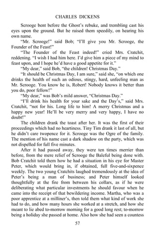 CHARLES DICKENS
57
Scrooge bent before the Ghost’s rebuke, and trembling cast his
eyes upon the ground. But he raised them speedily, on hearing his
own name.
“Mr. Scrooge!” said Bob; “I’ll give you Mr. Scrooge, the
Founder of the Feast!”
“The Founder of the Feast indeed!” cried Mrs. Cratchit,
reddening. “I wish I had him here. I’d give him a piece of my mind to
feast upon, and I hope he’d have a good appetite for it.”
“My dear,” said Bob, “the children! Christmas Day.”
“It should be Christmas Day, I am sure,” said she, “on which one
drinks the health of such an odious, stingy, hard, unfeeling man as
Mr. Scrooge. You know he is, Robert! Nobody knows it better than
you do, poor fellow!”
“My dear,” was Bob’s mild answer, “Christmas Day.”
“I’ll drink his health for your sake and the Day’s,” said Mrs.
Cratchit, “not for his. Long life to him! A merry Christmas and a
happy new year! He’ll be very merry and very happy, I have no
doubt!”
The children drank the toast after her. It was the first of their
proceedings which had no heartiness. Tiny Tim drank it last of all, but
he didn’t care twopence for it. Scrooge was the Ogre of the family.
The mention of his name cast a dark shadow on the party, which was
not dispelled for full five minutes.
After it had passed away, they were ten times merrier than
before, from the mere relief of Scrooge the Baleful being done with.
Bob Cratchit told them how he had a situation in his eye for Master
Peter, which would bring in, if obtained, full five-and-sixpence
weekly. The two young Cratchits laughed tremendously at the idea of
Peter’s being a man of business; and Peter himself looked
thoughtfully at the fire from between his collars, as if he were
deliberating what particular investments he should favour when he
came into the receipt of that bewildering income. Martha, who was a
poor apprentice at a milliner’s, then told them what kind of work she
had to do, and how many hours she worked at a stretch, and how she
meant to lie abed to-morrow morning for a good long rest; to-morrow
being a holiday she passed at home. Also how she had seen a countess
 