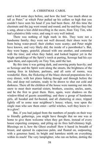 A CHRISTMAS CAROL
58
and a lord some days before, and how the lord “was much about as
tall as Peter;” at which Peter pulled up his collars so high that you
couldn’t have seen his head if you had been there. All this time the
chestnuts and the jug went round and round; and by-and-bye they had
a song, about a lost child travelling in the snow, from Tiny Tim, who
had a plaintive little voice, and sang it very well indeed.
There was nothing of high mark in this. They were not a
handsome family; they were not well dressed; their shoes were far
from being water-proof; their clothes were scanty; and Peter might
have known, and very likely did, the inside of a pawnbroker’s. But,
they were happy, grateful, pleased with one another, and contented
with the time; and when they faded, and looked happier yet in the
bright sprinklings of the Spirit’s torch at parting, Scrooge had his eye
upon them, and especially on Tiny Tim, until the last.
By this time it was getting dark, and snowing pretty heavily; and
as Scrooge and the Spirit went along the streets, the brightness of the
roaring fires in kitchens, parlours, and all sorts of rooms, was
wonderful. Here, the flickering of the blaze showed preparations for a
cosy dinner, with hot plates baking through and through before the
fire, and deep red curtains, ready to be drawn to shut out cold and
darkness. There all the children of the house were running out into the
snow to meet their married sisters, brothers, cousins, uncles, aunts,
and be the first to greet them. Here, again, were shadows on the
window-blind of guests assembling; and there a group of handsome
girls, all hooded and fur-booted, and all chattering at once, tripped
lightly off to some near neighbour’s house; where, woe upon the
single man who saw them enter—artful witches, well they knew it—
in a glow!
But, if you had judged from the numbers of people on their way
to friendly gatherings, you might have thought that no one was at
home to give them welcome when they got there, instead of every
house expecting company, and piling up its fires half-chimney high.
Blessings on it, how the Ghost exulted! How it bared its breadth of
breast, and opened its capacious palm, and floated on, outpouring,
with a generous hand, its bright and harmless mirth on everything
within its reach! The very lamplighter, who ran on before, dotting the
 