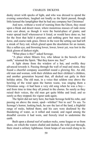 CHARLES DICKENS
59
dusky street with specks of light, and who was dressed to spend the
evening somewhere, laughed out loudly as the Spirit passed, though
little kenned the lamplighter that he had any company but Christmas!
And now, without a word of warning from the Ghost, they stood
upon a bleak and desert moor, where monstrous masses of rude stone
were cast about, as though it were the burial-place of giants; and
water spread itself wheresoever it listed, or would have done so, but
for the frost that held it prisoner; and nothing grew but moss and
furze, and coarse rank grass. Down in the west the setting sun had left
a streak of fiery red, which glared upon the desolation for an instant,
like a sullen eye, and frowning lower, lower, lower yet, was lost in the
thick gloom of darkest night.
“What place is this?” asked Scrooge.
“A place where Miners live, who labour in the bowels of the
earth,” returned the Spirit. “But they know me. See!”
A light shone from the window of a hut, and swiftly they
advanced towards it. Passing through the wall of mud and stone, they
found a cheerful company assembled round a glowing fire. An old,
old man and woman, with their children and their children’s children,
and another generation beyond that, all decked out gaily in their
holiday attire. The old man, in a voice that seldom rose above the
howling of the wind upon the barren waste, was singing them a
Christmas song—it had been a very old song when he was a boy—
and from time to time they all joined in the chorus. So surely as they
raised their voices, the old man got quite blithe and loud; and so
surely as they stopped, his vigour sank again.
The Spirit did not tarry here, but bade Scrooge hold his robe, and
passing on above the moor, sped—whither? Not to sea? To sea. To
Scrooge’s horror, looking back, he saw the last of the land, a frightful
range of rocks, behind them; and his ears were deafened by the
thundering of water, as it rolled and roared, and raged among the
dreadful caverns it had worn, and fiercely tried to undermine the
earth.
Built upon a dismal reef of sunken rocks, some league or so from
shore, on which the waters chafed and dashed, the wild year through,
there stood a solitary lighthouse. Great heaps of sea-weed clung to its
 