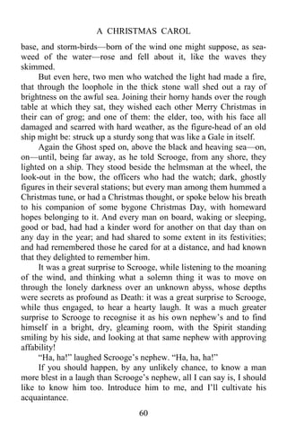 A CHRISTMAS CAROL
60
base, and storm-birds—born of the wind one might suppose, as sea-
weed of the water—rose and fell about it, like the waves they
skimmed.
But even here, two men who watched the light had made a fire,
that through the loophole in the thick stone wall shed out a ray of
brightness on the awful sea. Joining their horny hands over the rough
table at which they sat, they wished each other Merry Christmas in
their can of grog; and one of them: the elder, too, with his face all
damaged and scarred with hard weather, as the figure-head of an old
ship might be: struck up a sturdy song that was like a Gale in itself.
Again the Ghost sped on, above the black and heaving sea—on,
on—until, being far away, as he told Scrooge, from any shore, they
lighted on a ship. They stood beside the helmsman at the wheel, the
look-out in the bow, the officers who had the watch; dark, ghostly
figures in their several stations; but every man among them hummed a
Christmas tune, or had a Christmas thought, or spoke below his breath
to his companion of some bygone Christmas Day, with homeward
hopes belonging to it. And every man on board, waking or sleeping,
good or bad, had had a kinder word for another on that day than on
any day in the year; and had shared to some extent in its festivities;
and had remembered those he cared for at a distance, and had known
that they delighted to remember him.
It was a great surprise to Scrooge, while listening to the moaning
of the wind, and thinking what a solemn thing it was to move on
through the lonely darkness over an unknown abyss, whose depths
were secrets as profound as Death: it was a great surprise to Scrooge,
while thus engaged, to hear a hearty laugh. It was a much greater
surprise to Scrooge to recognise it as his own nephew’s and to find
himself in a bright, dry, gleaming room, with the Spirit standing
smiling by his side, and looking at that same nephew with approving
affability!
“Ha, ha!” laughed Scrooge’s nephew. “Ha, ha, ha!”
If you should happen, by any unlikely chance, to know a man
more blest in a laugh than Scrooge’s nephew, all I can say is, I should
like to know him too. Introduce him to me, and I’ll cultivate his
acquaintance.
 
