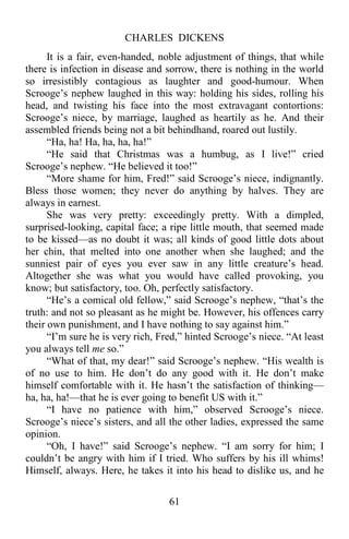 CHARLES DICKENS
61
It is a fair, even-handed, noble adjustment of things, that while
there is infection in disease and sorrow, there is nothing in the world
so irresistibly contagious as laughter and good-humour. When
Scrooge’s nephew laughed in this way: holding his sides, rolling his
head, and twisting his face into the most extravagant contortions:
Scrooge’s niece, by marriage, laughed as heartily as he. And their
assembled friends being not a bit behindhand, roared out lustily.
“Ha, ha! Ha, ha, ha, ha!”
“He said that Christmas was a humbug, as I live!” cried
Scrooge’s nephew. “He believed it too!”
“More shame for him, Fred!” said Scrooge’s niece, indignantly.
Bless those women; they never do anything by halves. They are
always in earnest.
She was very pretty: exceedingly pretty. With a dimpled,
surprised-looking, capital face; a ripe little mouth, that seemed made
to be kissed—as no doubt it was; all kinds of good little dots about
her chin, that melted into one another when she laughed; and the
sunniest pair of eyes you ever saw in any little creature’s head.
Altogether she was what you would have called provoking, you
know; but satisfactory, too. Oh, perfectly satisfactory.
“He’s a comical old fellow,” said Scrooge’s nephew, “that’s the
truth: and not so pleasant as he might be. However, his offences carry
their own punishment, and I have nothing to say against him.”
“I’m sure he is very rich, Fred,” hinted Scrooge’s niece. “At least
you always tell me so.”
“What of that, my dear!” said Scrooge’s nephew. “His wealth is
of no use to him. He don’t do any good with it. He don’t make
himself comfortable with it. He hasn’t the satisfaction of thinking—
ha, ha, ha!—that he is ever going to benefit US with it.”
“I have no patience with him,” observed Scrooge’s niece.
Scrooge’s niece’s sisters, and all the other ladies, expressed the same
opinion.
“Oh, I have!” said Scrooge’s nephew. “I am sorry for him; I
couldn’t be angry with him if I tried. Who suffers by his ill whims!
Himself, always. Here, he takes it into his head to dislike us, and he
 