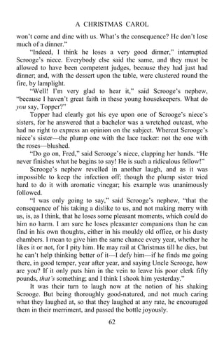 A CHRISTMAS CAROL
62
won’t come and dine with us. What’s the consequence? He don’t lose
much of a dinner.”
“Indeed, I think he loses a very good dinner,” interrupted
Scrooge’s niece. Everybody else said the same, and they must be
allowed to have been competent judges, because they had just had
dinner; and, with the dessert upon the table, were clustered round the
fire, by lamplight.
“Well! I’m very glad to hear it,” said Scrooge’s nephew,
“because I haven’t great faith in these young housekeepers. What do
you say, Topper?”
Topper had clearly got his eye upon one of Scrooge’s niece’s
sisters, for he answered that a bachelor was a wretched outcast, who
had no right to express an opinion on the subject. Whereat Scrooge’s
niece’s sister—the plump one with the lace tucker: not the one with
the roses—blushed.
“Do go on, Fred,” said Scrooge’s niece, clapping her hands. “He
never finishes what he begins to say! He is such a ridiculous fellow!”
Scrooge’s nephew revelled in another laugh, and as it was
impossible to keep the infection off; though the plump sister tried
hard to do it with aromatic vinegar; his example was unanimously
followed.
“I was only going to say,” said Scrooge’s nephew, “that the
consequence of his taking a dislike to us, and not making merry with
us, is, as I think, that he loses some pleasant moments, which could do
him no harm. I am sure he loses pleasanter companions than he can
find in his own thoughts, either in his mouldy old office, or his dusty
chambers. I mean to give him the same chance every year, whether he
likes it or not, for I pity him. He may rail at Christmas till he dies, but
he can’t help thinking better of it—I defy him—if he finds me going
there, in good temper, year after year, and saying Uncle Scrooge, how
are you? If it only puts him in the vein to leave his poor clerk fifty
pounds, that’s something; and I think I shook him yesterday.”
It was their turn to laugh now at the notion of his shaking
Scrooge. But being thoroughly good-natured, and not much caring
what they laughed at, so that they laughed at any rate, he encouraged
them in their merriment, and passed the bottle joyously.
 