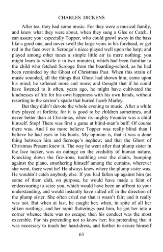 CHARLES DICKENS
63
After tea, they had some music. For they were a musical family,
and knew what they were about, when they sung a Glee or Catch, I
can assure you: especially Topper, who could growl away in the bass
like a good one, and never swell the large veins in his forehead, or get
red in the face over it. Scrooge’s niece played well upon the harp; and
played among other tunes a simple little air (a mere nothing: you
might learn to whistle it in two minutes), which had been familiar to
the child who fetched Scrooge from the boarding-school, as he had
been reminded by the Ghost of Christmas Past. When this strain of
music sounded, all the things that Ghost had shown him, came upon
his mind; he softened more and more; and thought that if he could
have listened to it often, years ago, he might have cultivated the
kindnesses of life for his own happiness with his own hands, without
resorting to the sexton’s spade that buried Jacob Marley.
But they didn’t devote the whole evening to music. After a while
they played at forfeits; for it is good to be children sometimes, and
never better than at Christmas, when its mighty Founder was a child
himself. Stop! There was first a game at blind-man’s buff. Of course
there was. And I no more believe Topper was really blind than I
believe he had eyes in his boots. My opinion is, that it was a done
thing between him and Scrooge’s nephew; and that the Ghost of
Christmas Present knew it. The way he went after that plump sister in
the lace tucker, was an outrage on the credulity of human nature.
Knocking down the fire-irons, tumbling over the chairs, bumping
against the piano, smothering himself among the curtains, wherever
she went, there went he! He always knew where the plump sister was.
He wouldn’t catch anybody else. If you had fallen up against him (as
some of them did), on purpose, he would have made a feint of
endeavouring to seize you, which would have been an affront to your
understanding, and would instantly have sidled off in the direction of
the plump sister. She often cried out that it wasn’t fair; and it really
was not. But when at last, he caught her; when, in spite of all her
silken rustlings, and her rapid flutterings past him, he got her into a
corner whence there was no escape; then his conduct was the most
execrable. For his pretending not to know her; his pretending that it
was necessary to touch her head-dress, and further to assure himself
 
