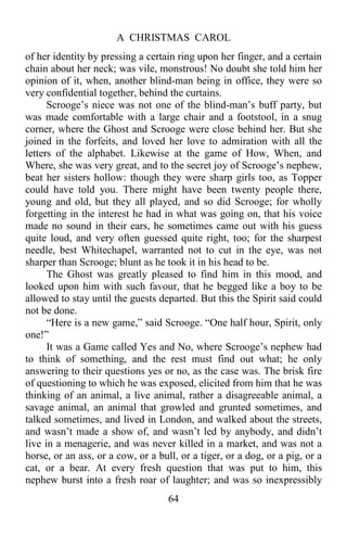 A CHRISTMAS CAROL
64
of her identity by pressing a certain ring upon her finger, and a certain
chain about her neck; was vile, monstrous! No doubt she told him her
opinion of it, when, another blind-man being in office, they were so
very confidential together, behind the curtains.
Scrooge’s niece was not one of the blind-man’s buff party, but
was made comfortable with a large chair and a footstool, in a snug
corner, where the Ghost and Scrooge were close behind her. But she
joined in the forfeits, and loved her love to admiration with all the
letters of the alphabet. Likewise at the game of How, When, and
Where, she was very great, and to the secret joy of Scrooge’s nephew,
beat her sisters hollow: though they were sharp girls too, as Topper
could have told you. There might have been twenty people there,
young and old, but they all played, and so did Scrooge; for wholly
forgetting in the interest he had in what was going on, that his voice
made no sound in their ears, he sometimes came out with his guess
quite loud, and very often guessed quite right, too; for the sharpest
needle, best Whitechapel, warranted not to cut in the eye, was not
sharper than Scrooge; blunt as he took it in his head to be.
The Ghost was greatly pleased to find him in this mood, and
looked upon him with such favour, that he begged like a boy to be
allowed to stay until the guests departed. But this the Spirit said could
not be done.
“Here is a new game,” said Scrooge. “One half hour, Spirit, only
one!”
It was a Game called Yes and No, where Scrooge’s nephew had
to think of something, and the rest must find out what; he only
answering to their questions yes or no, as the case was. The brisk fire
of questioning to which he was exposed, elicited from him that he was
thinking of an animal, a live animal, rather a disagreeable animal, a
savage animal, an animal that growled and grunted sometimes, and
talked sometimes, and lived in London, and walked about the streets,
and wasn’t made a show of, and wasn’t led by anybody, and didn’t
live in a menagerie, and was never killed in a market, and was not a
horse, or an ass, or a cow, or a bull, or a tiger, or a dog, or a pig, or a
cat, or a bear. At every fresh question that was put to him, this
nephew burst into a fresh roar of laughter; and was so inexpressibly
 