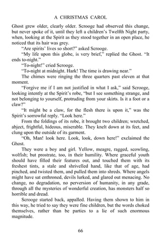 A CHRISTMAS CAROL
66
Ghost grew older, clearly older. Scrooge had observed this change,
but never spoke of it, until they left a children’s Twelfth Night party,
when, looking at the Spirit as they stood together in an open place, he
noticed that its hair was grey.
“Are spirits’ lives so short?” asked Scrooge.
“My life upon this globe, is very brief,” replied the Ghost. “It
ends to-night.”
“To-night!” cried Scrooge.
“To-night at midnight. Hark! The time is drawing near.”
The chimes were ringing the three quarters past eleven at that
moment.
“Forgive me if I am not justified in what I ask,” said Scrooge,
looking intently at the Spirit’s robe, “but I see something strange, and
not belonging to yourself, protruding from your skirts. Is it a foot or a
claw?”
“It might be a claw, for the flesh there is upon it,” was the
Spirit’s sorrowful reply. “Look here.”
From the foldings of its robe, it brought two children; wretched,
abject, frightful, hideous, miserable. They knelt down at its feet, and
clung upon the outside of its garment.
“Oh, Man! look here. Look, look, down here!” exclaimed the
Ghost.
They were a boy and girl. Yellow, meagre, ragged, scowling,
wolfish; but prostrate, too, in their humility. Where graceful youth
should have filled their features out, and touched them with its
freshest tints, a stale and shrivelled hand, like that of age, had
pinched, and twisted them, and pulled them into shreds. Where angels
might have sat enthroned, devils lurked, and glared out menacing. No
change, no degradation, no perversion of humanity, in any grade,
through all the mysteries of wonderful creation, has monsters half so
horrible and dread.
Scrooge started back, appalled. Having them shown to him in
this way, he tried to say they were fine children, but the words choked
themselves, rather than be parties to a lie of such enormous
magnitude.
 
