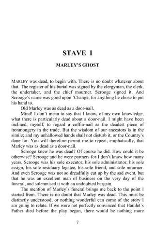 7
STAVE I
MARLEY’S GHOST
MARLEY was dead, to begin with. There is no doubt whatever about
that. The register of his burial was signed by the clergyman, the clerk,
the undertaker, and the chief mourner. Scrooge signed it. And
Scrooge’s name was good upon ’Change, for anything he chose to put
his hand to.
Old Marley was as dead as a door-nail.
Mind! I don’t mean to say that I know, of my own knowledge,
what there is particularly dead about a door-nail. I might have been
inclined, myself, to regard a coffin-nail as the deadest piece of
ironmongery in the trade. But the wisdom of our ancestors is in the
simile; and my unhallowed hands shall not disturb it, or the Country’s
done for. You will therefore permit me to repeat, emphatically, that
Marley was as dead as a door-nail.
Scrooge knew he was dead? Of course he did. How could it be
otherwise? Scrooge and he were partners for I don’t know how many
years. Scrooge was his sole executor, his sole administrator, his sole
assign, his sole residuary legatee, his sole friend, and sole mourner.
And even Scrooge was not so dreadfully cut up by the sad event, but
that he was an excellent man of business on the very day of the
funeral, and solemnised it with an undoubted bargain.
The mention of Marley’s funeral brings me back to the point I
started from. There is no doubt that Marley was dead. This must be
distinctly understood, or nothing wonderful can come of the story I
am going to relate. If we were not perfectly convinced that Hamlet’s
Father died before the play began, there would be nothing more
 