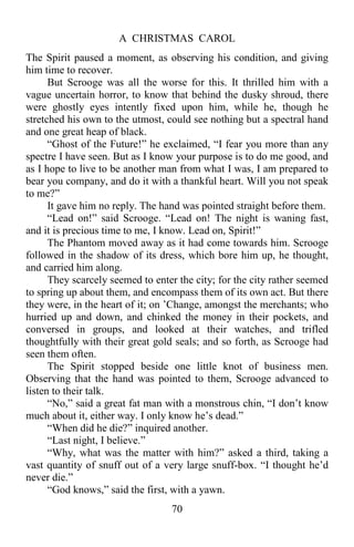 A CHRISTMAS CAROL
70
The Spirit paused a moment, as observing his condition, and giving
him time to recover.
But Scrooge was all the worse for this. It thrilled him with a
vague uncertain horror, to know that behind the dusky shroud, there
were ghostly eyes intently fixed upon him, while he, though he
stretched his own to the utmost, could see nothing but a spectral hand
and one great heap of black.
“Ghost of the Future!” he exclaimed, “I fear you more than any
spectre I have seen. But as I know your purpose is to do me good, and
as I hope to live to be another man from what I was, I am prepared to
bear you company, and do it with a thankful heart. Will you not speak
to me?”
It gave him no reply. The hand was pointed straight before them.
“Lead on!” said Scrooge. “Lead on! The night is waning fast,
and it is precious time to me, I know. Lead on, Spirit!”
The Phantom moved away as it had come towards him. Scrooge
followed in the shadow of its dress, which bore him up, he thought,
and carried him along.
They scarcely seemed to enter the city; for the city rather seemed
to spring up about them, and encompass them of its own act. But there
they were, in the heart of it; on ’Change, amongst the merchants; who
hurried up and down, and chinked the money in their pockets, and
conversed in groups, and looked at their watches, and trifled
thoughtfully with their great gold seals; and so forth, as Scrooge had
seen them often.
The Spirit stopped beside one little knot of business men.
Observing that the hand was pointed to them, Scrooge advanced to
listen to their talk.
“No,” said a great fat man with a monstrous chin, “I don’t know
much about it, either way. I only know he’s dead.”
“When did he die?” inquired another.
“Last night, I believe.”
“Why, what was the matter with him?” asked a third, taking a
vast quantity of snuff out of a very large snuff-box. “I thought he’d
never die.”
“God knows,” said the first, with a yawn.
 