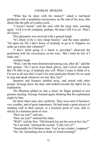 CHARLES DICKENS
71
“What has he done with his money?” asked a red-faced
gentleman with a pendulous excrescence on the end of his nose, that
shook like the gills of a turkey-cock.
“I haven’t heard,” said the man with the large chin, yawning
again. “Left it to his company, perhaps. He hasn’t left it to me. That’s
all I know.”
This pleasantry was received with a general laugh.
“It’s likely to be a very cheap funeral,” said the same speaker;
“for upon my life I don’t know of anybody to go to it. Suppose we
make up a party and volunteer?”
“I don’t mind going if a lunch is provided,” observed the
gentleman with the excrescence on his nose. “But I must be fed, if I
make one.”
Another laugh.
“Well, I am the most disinterested among you, after all,” said the
first speaker, “for I never wear black gloves, and I never eat lunch.
But I’ll offer to go, if anybody else will. When I come to think of it,
I’m not at all sure that I wasn’t his most particular friend; for we used
to stop and speak whenever we met. Bye, bye!”
Speakers and listeners strolled away, and mixed with other
groups. Scrooge knew the men, and looked towards the Spirit for an
explanation.
The Phantom glided on into a street. Its finger pointed to two
persons meeting. Scrooge listened again, thinking that the explanation
might lie here.
He knew these men, also, perfectly. They were men of business:
very wealthy, and of great importance. He had made a point always of
standing well in their esteem: in a business point of view, that is;
strictly in a business point of view.
“How are you?” said one.
“How are you?” returned the other.
“Well!” said the first. “Old Scratch has got his own at last, hey?”
“So I am told,” returned the second. “Cold, isn’t it?”
“Seasonable for Christmas time. You’re not a skater, I suppose?”
“No. No. Something else to think of. Good morning!”
 