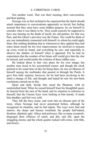 A CHRISTMAS CAROL
72
Not another word. That was their meeting, their conversation,
and their parting.
Scrooge was at first inclined to be surprised that the Spirit should
attach importance to conversations apparently so trivial; but feeling
assured that they must have some hidden purpose, he set himself to
consider what it was likely to be. They could scarcely be supposed to
have any bearing on the death of Jacob, his old partner, for that was
Past, and this Ghost’s province was the Future. Nor could he think of
any one immediately connected with himself, to whom he could apply
them. But nothing doubting that to whomsoever they applied they had
some latent moral for his own improvement, he resolved to treasure
up every word he heard, and everything he saw; and especially to
observe the shadow of himself when it appeared. For he had an
expectation that the conduct of his future self would give him the clue
he missed, and would render the solution of these riddles easy.
He looked about in that very place for his own image; but
another man stood in his accustomed corner, and though the clock
pointed to his usual time of day for being there, he saw no likeness of
himself among the multitudes that poured in through the Porch. It
gave him little surprise, however; for he had been revolving in his
mind a change of life, and thought and hoped he saw his new-born
resolutions carried out in this.
Quiet and dark, beside him stood the Phantom, with its
outstretched hand. When he roused himself from his thoughtful quest,
he fancied from the turn of the hand, and its situation in reference to
himself, that the Unseen Eyes were looking at him keenly. It made
him shudder, and feel very cold.
They left the busy scene, and went into an obscure part of the
town, where Scrooge had never penetrated before, although he
recognised its situation, and its bad repute. The ways were foul and
narrow; the shops and houses wretched; the people half-naked,
drunken, slipshod, ugly. Alleys and archways, like so many cesspools,
disgorged their offences of smell, and dirt, and life, upon the
straggling streets; and the whole quarter reeked with crime, with filth,
and misery.
 