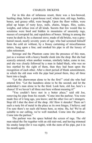 CHARLES DICKENS
73
Far in this den of infamous resort, there was a low-browed,
beetling shop, below a pent-house roof, where iron, old rags, bottles,
bones, and greasy offal, were bought. Upon the floor within, were
piled up heaps of rusty keys, nails, chains, hinges, files, scales,
weights, and refuse iron of all kinds. Secrets that few would like to
scrutinise were bred and hidden in mountains of unseemly rags,
masses of corrupted fat, and sepulchres of bones. Sitting in among the
wares he dealt in, by a charcoal stove, made of old bricks, was a grey-
haired rascal, nearly seventy years of age; who had screened himself
from the cold air without, by a frousy curtaining of miscellaneous
tatters, hung upon a line; and smoked his pipe in all the luxury of
calm retirement.
Scrooge and the Phantom came into the presence of this man,
just as a woman with a heavy bundle slunk into the shop. But she had
scarcely entered, when another woman, similarly laden, came in too;
and she was closely followed by a man in faded black, who was no
less startled by the sight of them, than they had been upon the
recognition of each other. After a short period of blank astonishment,
in which the old man with the pipe had joined them, they all three
burst into a laugh.
“Let the charwoman alone to be the first!” cried she who had
entered first. “Let the laundress alone to be the second; and let the
undertaker’s man alone to be the third. Look here, old Joe, here’s a
chance! If we haven’t all three met here without meaning it!”
“You couldn’t have met in a better place,” said old Joe,
removing his pipe from his mouth. “Come into the parlour. You were
made free of it long ago, you know; and the other two an’t strangers.
Stop till I shut the door of the shop. Ah! How it skreeks! There an’t
such a rusty bit of metal in the place as its own hinges, I believe; and
I’m sure there’s no such old bones here, as mine. Ha, ha! We’re all
suitable to our calling, we’re well matched. Come into the parlour.
Come into the parlour.”
The parlour was the space behind the screen of rags. The old
man raked the fire together with an old stair-rod, and having trimmed
his smoky lamp (for it was night), with the stem of his pipe, put it in
his mouth again.
 