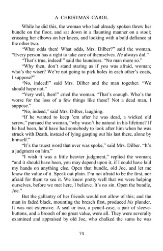 A CHRISTMAS CAROL
74
While he did this, the woman who had already spoken threw her
bundle on the floor, and sat down in a flaunting manner on a stool;
crossing her elbows on her knees, and looking with a bold defiance at
the other two.
“What odds then! What odds, Mrs. Dilber?” said the woman.
“Every person has a right to take care of themselves. He always did.”
“That’s true, indeed!” said the laundress. “No man more so.”
“Why then, don’t stand staring as if you was afraid, woman;
who’s the wiser? We’re not going to pick holes in each other’s coats,
I suppose?”
“No, indeed!” said Mrs. Dilber and the man together. “We
should hope not.”
“Very well, then!” cried the woman. “That’s enough. Who’s the
worse for the loss of a few things like these? Not a dead man, I
suppose.”
“No, indeed,” said Mrs. Dilber, laughing.
“If he wanted to keep ’em after he was dead, a wicked old
screw,” pursued the woman, “why wasn’t he natural in his lifetime? If
he had been, he’d have had somebody to look after him when he was
struck with Death, instead of lying gasping out his last there, alone by
himself.”
“It’s the truest word that ever was spoke,” said Mrs. Dilber. “It’s
a judgment on him.”
“I wish it was a little heavier judgment,” replied the woman;
“and it should have been, you may depend upon it, if I could have laid
my hands on anything else. Open that bundle, old Joe, and let me
know the value of it. Speak out plain. I’m not afraid to be the first, nor
afraid for them to see it. We knew pretty well that we were helping
ourselves, before we met here, I believe. It’s no sin. Open the bundle,
Joe.”
But the gallantry of her friends would not allow of this; and the
man in faded black, mounting the breach first, produced his plunder.
It was not extensive. A seal or two, a pencil-case, a pair of sleeve-
buttons, and a brooch of no great value, were all. They were severally
examined and appraised by old Joe, who chalked the sums he was
 