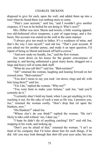 CHARLES DICKENS
75
disposed to give for each, upon the wall, and added them up into a
total when he found there was nothing more to come.
“That’s your account,” said Joe, “and I wouldn’t give another
sixpence, if I was to be boiled for not doing it. Who’s next?”
Mrs. Dilber was next. Sheets and towels, a little wearing apparel,
two old-fashioned silver teaspoons, a pair of sugar-tongs, and a few
boots. Her account was stated on the wall in the same manner.
“I always give too much to ladies. It’s a weakness of mine, and
that’s the way I ruin myself,” said old Joe. “That’s your account. If
you asked me for another penny, and made it an open question, I’d
repent of being so liberal and knock off half-a-crown.”
“And now undo my bundle, Joe,” said the first woman.
Joe went down on his knees for the greater convenience of
opening it, and having unfastened a great many knots, dragged out a
large and heavy roll of some dark stuff.
“What do you call this?” said Joe. “Bed-curtains!”
“Ah!” returned the woman, laughing and leaning forward on her
crossed arms. “Bed-curtains!”
“You don’t mean to say you took ’em down, rings and all, with
him lying there?” said Joe.
“Yes I do,” replied the woman. “Why not?”
“You were born to make your fortune,” said Joe, “and you’ll
certainly do it.”
“I certainly shan’t hold my hand, when I can get anything in it by
reaching it out, for the sake of such a man as He was, I promise you,
Joe,” returned the woman coolly. “Don’t drop that oil upon the
blankets, now.”
“His blankets?” asked Joe.
“Whose else’s do you think?” replied the woman. “He isn’t
likely to take cold without ’em, I dare say.”
“I hope he didn’t die of anything catching? Eh?” said old Joe,
stopping in his work, and looking up.
“Don’t you be afraid of that,” returned the woman. “I an’t so
fond of his company that I’d loiter about him for such things, if he
did. Ah! you may look through that shirt till your eyes ache; but you
 