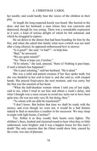 A CHRISTMAS CAROL
78
her needle; and could hardly bear the voices of the children in their
play.
At length the long-expected knock was heard. She hurried to the
door, and met her husband; a man whose face was careworn and
depressed, though he was young. There was a remarkable expression
in it now; a kind of serious delight of which he felt ashamed, and
which he struggled to repress.
He sat down to the dinner that had been hoarding for him by the
fire; and when she asked him faintly what news (which was not until
after a long silence), he appeared embarrassed how to answer.
“Is it good?” she said, “or bad?”—to help him.
“Bad,” he answered.
“We are quite ruined?”
“No. There is hope yet, Caroline.”
“If he relents,” she said, amazed, “there is! Nothing is past hope,
if such a miracle has happened.”
“He is past relenting,” said her husband. “He is dead.”
She was a mild and patient creature if her face spoke truth; but
she was thankful in her soul to hear it, and she said so, with clasped
hands. She prayed forgiveness the next moment, and was sorry; but
the first was the emotion of her heart.
“What the half-drunken woman whom I told you of last night,
said to me, when I tried to see him and obtain a week’s delay; and
what I thought was a mere excuse to avoid me; turns out to have been
quite true. He was not only very ill, but dying, then.”
“To whom will our debt be transferred?”
“I don’t know. But before that time we shall be ready with the
money; and even though we were not, it would be a bad fortune
indeed to find so merciless a creditor in his successor. We may sleep
to-night with light hearts, Caroline!”
Yes. Soften it as they would, their hearts were lighter. The
children’s faces, hushed and clustered round to hear what they so little
understood, were brighter; and it was a happier house for this man’s
death! The only emotion that the Ghost could show him, caused by
the event, was one of pleasure.
 