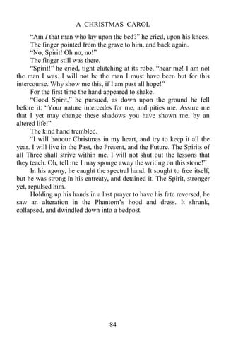 A CHRISTMAS CAROL
84
“Am I that man who lay upon the bed?” he cried, upon his knees.
The finger pointed from the grave to him, and back again.
“No, Spirit! Oh no, no!”
The finger still was there.
“Spirit!” he cried, tight clutching at its robe, “hear me! I am not
the man I was. I will not be the man I must have been but for this
intercourse. Why show me this, if I am past all hope!”
For the first time the hand appeared to shake.
“Good Spirit,” he pursued, as down upon the ground he fell
before it: “Your nature intercedes for me, and pities me. Assure me
that I yet may change these shadows you have shown me, by an
altered life!”
The kind hand trembled.
“I will honour Christmas in my heart, and try to keep it all the
year. I will live in the Past, the Present, and the Future. The Spirits of
all Three shall strive within me. I will not shut out the lessons that
they teach. Oh, tell me I may sponge away the writing on this stone!”
In his agony, he caught the spectral hand. It sought to free itself,
but he was strong in his entreaty, and detained it. The Spirit, stronger
yet, repulsed him.
Holding up his hands in a last prayer to have his fate reversed, he
saw an alteration in the Phantom’s hood and dress. It shrunk,
collapsed, and dwindled down into a bedpost.
 