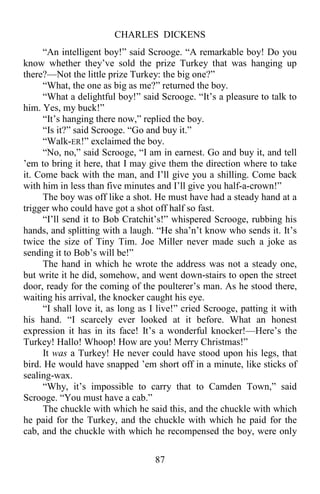 CHARLES DICKENS
87
“An intelligent boy!” said Scrooge. “A remarkable boy! Do you
know whether they’ve sold the prize Turkey that was hanging up
there?—Not the little prize Turkey: the big one?”
“What, the one as big as me?” returned the boy.
“What a delightful boy!” said Scrooge. “It’s a pleasure to talk to
him. Yes, my buck!”
“It’s hanging there now,” replied the boy.
“Is it?” said Scrooge. “Go and buy it.”
“Walk-ER!” exclaimed the boy.
“No, no,” said Scrooge, “I am in earnest. Go and buy it, and tell
’em to bring it here, that I may give them the direction where to take
it. Come back with the man, and I’ll give you a shilling. Come back
with him in less than five minutes and I’ll give you half-a-crown!”
The boy was off like a shot. He must have had a steady hand at a
trigger who could have got a shot off half so fast.
“I’ll send it to Bob Cratchit’s!” whispered Scrooge, rubbing his
hands, and splitting with a laugh. “He sha’n’t know who sends it. It’s
twice the size of Tiny Tim. Joe Miller never made such a joke as
sending it to Bob’s will be!”
The hand in which he wrote the address was not a steady one,
but write it he did, somehow, and went down-stairs to open the street
door, ready for the coming of the poulterer’s man. As he stood there,
waiting his arrival, the knocker caught his eye.
“I shall love it, as long as I live!” cried Scrooge, patting it with
his hand. “I scarcely ever looked at it before. What an honest
expression it has in its face! It’s a wonderful knocker!—Here’s the
Turkey! Hallo! Whoop! How are you! Merry Christmas!”
It was a Turkey! He never could have stood upon his legs, that
bird. He would have snapped ’em short off in a minute, like sticks of
sealing-wax.
“Why, it’s impossible to carry that to Camden Town,” said
Scrooge. “You must have a cab.”
The chuckle with which he said this, and the chuckle with which
he paid for the Turkey, and the chuckle with which he paid for the
cab, and the chuckle with which he recompensed the boy, were only
 