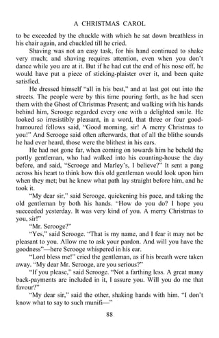 A CHRISTMAS CAROL
88
to be exceeded by the chuckle with which he sat down breathless in
his chair again, and chuckled till he cried.
Shaving was not an easy task, for his hand continued to shake
very much; and shaving requires attention, even when you don’t
dance while you are at it. But if he had cut the end of his nose off, he
would have put a piece of sticking-plaister over it, and been quite
satisfied.
He dressed himself “all in his best,” and at last got out into the
streets. The people were by this time pouring forth, as he had seen
them with the Ghost of Christmas Present; and walking with his hands
behind him, Scrooge regarded every one with a delighted smile. He
looked so irresistibly pleasant, in a word, that three or four good-
humoured fellows said, “Good morning, sir! A merry Christmas to
you!” And Scrooge said often afterwards, that of all the blithe sounds
he had ever heard, those were the blithest in his ears.
He had not gone far, when coming on towards him he beheld the
portly gentleman, who had walked into his counting-house the day
before, and said, “Scrooge and Marley’s, I believe?” It sent a pang
across his heart to think how this old gentleman would look upon him
when they met; but he knew what path lay straight before him, and he
took it.
“My dear sir,” said Scrooge, quickening his pace, and taking the
old gentleman by both his hands. “How do you do? I hope you
succeeded yesterday. It was very kind of you. A merry Christmas to
you, sir!”
“Mr. Scrooge?”
“Yes,” said Scrooge. “That is my name, and I fear it may not be
pleasant to you. Allow me to ask your pardon. And will you have the
goodness”—here Scrooge whispered in his ear.
“Lord bless me!” cried the gentleman, as if his breath were taken
away. “My dear Mr. Scrooge, are you serious?”
“If you please,” said Scrooge. “Not a farthing less. A great many
back-payments are included in it, I assure you. Will you do me that
favour?”
“My dear sir,” said the other, shaking hands with him. “I don’t
know what to say to such munifi—”
 