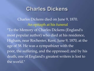 Charles Dickens died on June 9, 1870.
             An epitaph at his funeral
"To the Memory of Charles Dickens (England's
most popular author) who died at his residence,
Higham, near Rochester, Kent, June 9, 1870, at the
age of 58. He was a sympathizer with the
poor, the suffering, and the oppressed; and by his
death, one of England's greatest writers is lost to
the world."
 