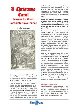 A Christmas
Carol
Lessons for Good
Corporate Governance
by John Merrigan

understood the need for change to bring
meaning and purpose to his future life. In the
end, we understand how past events have
shaped us to be what we are in the present
and crucially, that we still have a choice to
decide how the future will be, based on how
we act.
So it is with corporate governance. The secret
of success is to make a realistic assessment
of where you are today, and then make
real changes to determine the future course
of the business and linked to that, your
personal life.
For the remainder of this piece, I want to talk
about PEOPLE and some choices SME
businesses must consider in 2014. Typically,
SMEs have an over-reliance on a relatively
small number of key employees for their
success. They are usually trusted, reliable and
aligned to the vision of the owners as a result
of years of collaboration. They often have a
key skillset, connections and vital experience.
And, most likely in recent years, they have
shown loyalty and personal sacrifice through
difficult times.

As we approach the end of 2013 and looking
forward to 2014, I am reminded of the lessons
we can reflect on from the wonderful book:
“A Christmas Carol”, by Charles Dickens.
The book centres on the life of Ebenezer
Scrooge who is portrayed as a mean, pennypinching character totally focused on money
and his work, with no family or friends. By a
twist of fate, he is visited by three ghosts who
are sent to redeem him: the ghosts of
Christmas Past, Present and Future. Dickens
takes us through a journey to understand how
Scrooge became what he is, and how he

Now, consider the future. Dubai has just been
awarded Expo 2020 which is an amazing
achievement and will bring great benefits to
the UAE, and potentially to your business.
There will be challenges too, specifically to
retain your key staff in the coming years.
Existing competitors and new market entrants
will move quickly to attract high performers,
and pay them better salaries and conditions.
How are you placed to deal with this very real
business risk? Retaining key employees and
putting in place processes to do this is at the
very heart of good corporate governance.
You are facing the future – past and present
solutions and behaviours will not be enough.
So, here are some suggestions to consider:

Share your future vision
Owners and senior managers must share their
vision of the business for the next 3 years with
key staff. You cannot expect people to follow
you if you do not tell them where you are
going. Write down the final vision on one
page, and share it with the key staff.

 