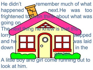 He didn’t  remember much of what happened  next.He was too frightened to even think about what was going on.  The next thing he knew is that the lorry  stopped and he  was laid down  in the  garden.  A little boy and girl come running out to look at him. 
