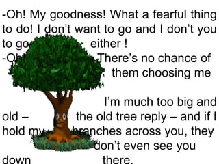 -Oh! My goodness! What a fearful thing to do! I don’t want to go and I don’t you to go  either !  -Oh!  There’s no chance of  them choosing me  I’m much too big and old –  the old tree reply – and if I hold my  branches across you, they don’t even see you down  there.  