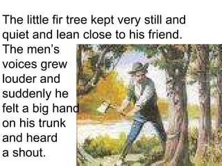 The little fir tree kept very still and  quiet and lean close to his friend.  The men’s  voices grew  louder and suddenly he  felt a big hand  on his trunk  and heard  a shout.  