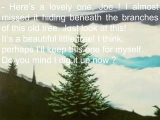 - Here’s a lovely one, Joe ! I almost missed it hiding beneath the branches of this old tree. Just look at this! It’s a beautiful little tree! I think,  perhaps I’ll keep this one for myself. Do you mind I dig it up now ?  