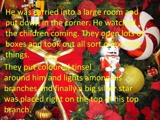 He was carried into a large room and put down in the corner. He watched  the children coming. They open lots of  boxes and took out all sort of exciting things.  They put coloured tinsel  around him and lights among his  branches and finally a big silver star  was placed right on the top of his top  branch. 