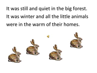 It was still and quiet in the big forest. It was winter and all the little animals were in the warm of their homes.  