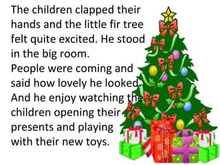 The children clapped their hands and the little fir tree  felt quite excited. He stood  in the big room.  People were coming and  said how lovely he looked.  And he enjoy watching the children opening their presents and playing  with their new toys.  