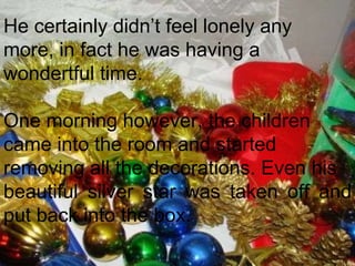 He certainly didn’t feel lonely any  more, in fact he was having a  wondertful time.  One morning however, the children came into the room and started  removing all the decorations. Even his  beautiful silver star was taken off and put back into the box.  