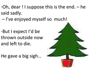 Oh, dear ! I suppose this is the end. – he said sadly. –  I’ve enjoyed myself so  much!  But I expect I’d be  thrown outside now and left to die.  He gave a big sigh… 