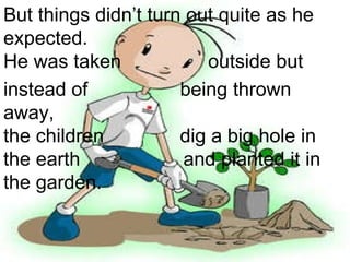 But things didn’t turn out quite as he  expected. He was taken  outside but  instead of  being thrown away,  the children  dig a big hole in  the earth  and planted it in  the garden. 