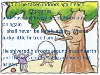 And I’ll be taken indoors again each Christmas  and  have my lovely decorations put  on again !  I shall never  be lonely again ! What a  lucky little fir tree I am !  He shivered his roots around in soft earth until he was comfortable and went fast asleep. 