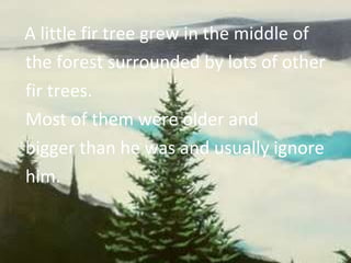 A little fir tree grew in the middle of the forest surrounded by lots of other fir trees. Most of them were older and bigger than he was and usually ignore him. 