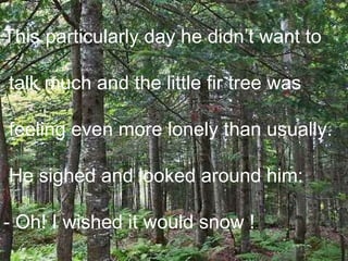 This particularly day he didn’t want to talk much and the little fir tree was feeling even more lonely than usually. He sighed and looked around him:  - Oh! I wished it would snow !  