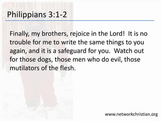 Philippians 3:1-2
Finally, my brothers, rejoice in the Lord! It is no
trouble for me to write the same things to you
again, and it is a safeguard for you. Watch out
for those dogs, those men who do evil, those
mutilators of the flesh.
www.networkchristian.org
 