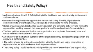 Health and Safety Policy?
 A clear and robust Health & Safety Policy is the backbone to a robust safety performance
and compliance.
 It establishes organizational approach to health and safety matters, organization’s
commitment to preventing harm, and helps to promote safe working practices.
 It also provides useful direction for leaders and staff and serves to get everyone within the
organization working towards the same goal of a healthy and accident-free workplace.
 The best policies are customized to the organization and replicate the nature, scale and
OH&S hazards and risk for that workplace.
 An employer or the highest authority of the organization may delegate the preparation of a
policy to a staff member.
 The policy should be written in consultation with the health and safety committee or
representative, or with workers or their representatives.
 The safety policy should be dated and signed by the senior executive of the organization.
Rohan Kaduwela 10
 