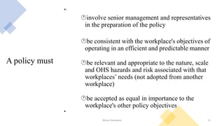 A policy must
•:
involve senior management and representatives
in the preparation of the policy
be consistent with the workplace's objectives of
operating in an efficient and predictable manner
be relevant and appropriate to the nature, scale
and OHS hazards and risk associated with that
workplaces’ needs (not adopted from another
workplace)
be accepted as equal in importance to the
workplace's other policy objectives
•
Rohan Kaduwela 11
 