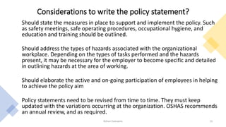 Considerations to write the policy statement?
Should state the measures in place to support and implement the policy. Such
as safety meetings, safe operating procedures, occupational hygiene, and
education and training should be outlined.
Should address the types of hazards associated with the organizational
workplace. Depending on the types of tasks performed and the hazards
present, it may be necessary for the employer to become specific and detailed
in outlining hazards at the area of working.
Should elaborate the active and on-going participation of employees in helping
to achieve the policy aim
Policy statements need to be revised from time to time. They must keep
updated with the variations occurring at the organization. OSHAS recommends
an annual review, and as required.
Rohan Kaduwela 13
 
