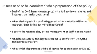 Issues need to be considered when preparation of the policy
• Goal of the OH&S management program is to have fewer injuries and
illnesses than similar operations?
• When challenged with conflicting priorities or allocation of limited
resources, does safety get more importance?
• Is safety the responsibility of line management or staff management?
• What benefits does management expect to derive from the OH&S
management program?
• Who/ which department will be allocated for coordinating activities?
Rohan Kaduwela 14
 