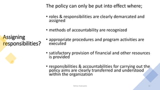Assigning
responsibilities?
The policy can only be put into effect where;
• roles & responsibilities are clearly demarcated and
assigned
• methods of accountability are recognized
• appropriate procedures and program activities are
executed
• satisfactory provision of financial and other resources
is provided
• responsibilities & accountabilities for carrying out the
policy aims are clearly transferred and understood
within the organization
Rohan Kaduwela 15
 
