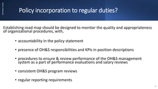 Policy incorporation to regular duties?
Rohan
Kaduwela
Establishing road map should be designed to monitor the quality and appropriateness
of organizational procedures, with,
• accountability in the policy statement
• presence of OH&S responsibilities and KPIs in position descriptions
• procedures to ensure & review performance of the OH&S management
system as a part of performance evaluations and salary reviews
• consistent OH&S program reviews
• regular reporting requirements
16
 